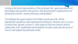 Acting as the local representative of the principal, the agent provides local
knowledge and expertise and ensures that the principal’s requirements are
performed with the utmost efficiency and despatch.
Accordingly the agent requires to be fully conversant with all the
appropriate regulations and requirements relating to the port, area or sector
in which they operate, to have a wide range of relevant contacts and be
sufficiently well established and founded to be able to provide the level of
service and support the principal needs.
 