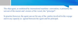 The ship agent, as enshrined by international maritime convention, is primarily the
servant of the master and owners of the vessel, the “principal”.
In practice however, the agent can act for any of the parties involved in the voyage
and in any capacity as agreed between the agent and his principal.
 