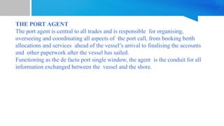 THE PORT AGENT
The port agent is central to all trades and is responsible for organising,
overseeing and coordinating all aspects of the port call, from booking berth
allocations and services ahead of the vessel’s arrival to finalising the accounts
and other paperwork after the vessel has sailed.
Functioning as the de facto port single window, the agent is the conduit for all
information exchanged between the vessel and the shore.
 