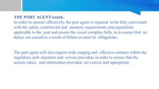 THE PORT AGENT/contd..
In order to operate effectively, the port agent is required to be fully conversant
with the safety, commercial and statutory requirements and regulations
applicable to the port and ensure the vessel complies fully, in to ensure that no
delays are caused as a result of failure to meet its obligations.
The port agent will also require wide ranging and effective contacts within the
regulators, port operators and service providers in order to ensure that the
actions taken, and information provided, are correct and appropriate.
 