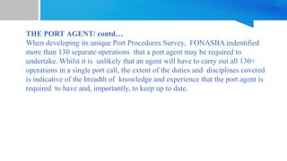 THE PORT AGENT/ contd…
When developing its unique Port Procedures Survey, FONASBA indentified
more than 130 separate operations that a port agent may be required to
undertake. Whilst it is unlikely that an agent will have to carry out all 130+
operations in a single port call, the extent of the duties and disciplines covered
is indicative of the breadth of knowledge and experience that the port agent is
required to have and, importantly, to keep up to date.
 
