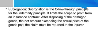 • Subrogation: Subrogation is the follow-through principle
for the indemnity principle. It limits the scope to profit from
an insurance contract. After disposing of the damaged
goods, the net amount exceeding the actual price of the
goods post the claim must be returned to the insurer.
 