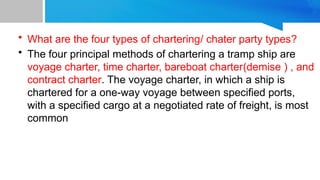 • What are the four types of chartering/ chater party types?
• The four principal methods of chartering a tramp ship are
voyage charter, time charter, bareboat charter(demise ) , and
contract charter. The voyage charter, in which a ship is
chartered for a one-way voyage between specified ports,
with a specified cargo at a negotiated rate of freight, is most
common
 