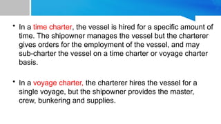 • In a time charter, the vessel is hired for a specific amount of
time. The shipowner manages the vessel but the charterer
gives orders for the employment of the vessel, and may
sub-charter the vessel on a time charter or voyage charter
basis.
• In a voyage charter, the charterer hires the vessel for a
single voyage, but the shipowner provides the master,
crew, bunkering and supplies.
 