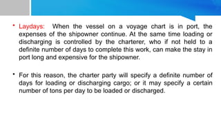 • Laydays: When the vessel on a voyage chart is in port, the
expenses of the shipowner continue. At the same time loading or
discharging is controlled by the charterer, who if not held to a
definite number of days to complete this work, can make the stay in
port long and expensive for the shipowner.
• For this reason, the charter party will specify a definite number of
days for loading or discharging cargo; or it may specify a certain
number of tons per day to be loaded or discharged.
 