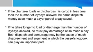 • If the charterer loads or discharges his cargo in less time
than the number of laydays allowed, he earns dispatch
money at so much a dayor part of a day saved.
• If he takes longer to load or discharge than the number of
laydays allowed, he must pay demurrage at so much a day.
Both dispatch and demurrage may be the cause of much
disagreement and argument in which the vessel's logbook
can play an important part.
 