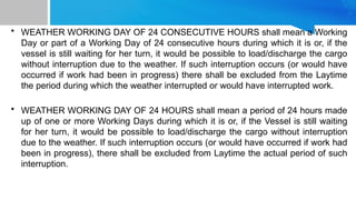 • WEATHER WORKING DAY OF 24 CONSECUTIVE HOURS shall mean a Working
Day or part of a Working Day of 24 consecutive hours during which it is or, if the
vessel is still waiting for her turn, it would be possible to load/discharge the cargo
without interruption due to the weather. If such interruption occurs (or would have
occurred if work had been in progress) there shall be excluded from the Laytime
the period during which the weather interrupted or would have interrupted work.
• WEATHER WORKING DAY OF 24 HOURS shall mean a period of 24 hours made
up of one or more Working Days during which it is or, if the Vessel is still waiting
for her turn, it would be possible to load/discharge the cargo without interruption
due to the weather. If such interruption occurs (or would have occurred if work had
been in progress), there shall be excluded from Laytime the actual period of such
interruption.
 
