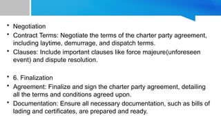• Negotiation
• Contract Terms: Negotiate the terms of the charter party agreement,
including laytime, demurrage, and dispatch terms.
• Clauses: Include important clauses like force majeure(unforeseen
event) and dispute resolution.
• 6. Finalization
• Agreement: Finalize and sign the charter party agreement, detailing
all the terms and conditions agreed upon.
• Documentation: Ensure all necessary documentation, such as bills of
lading and certificates, are prepared and ready.
 