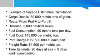 • Example of Voyage Estimation Calculation:
• Cargo Details: 50,000 metric tons of grain.
• Route: From Port A to Port B.
• Distance: 5,000 nautical miles.
• Fuel Consumption: 50 metric tons per day.
• Fuel Cost: 45,000 per metric ton.
₹
• Port Charges: 7,500,000 at each port.
₹
• Freight Rate: 1,500 per metric ton.
₹
• Time Estimate: 20 days at sea + 5 days
loading/unloading.
 