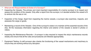 • What are the Responsibilities & Duties of a Surveyor?
• Inspecting the Vessels- The primary and most important responsibility of a marine surveyor is to inspect and
assess the condition of the vessels. Only after a report from the surveyor, is it decided whether the vessel is fit
to venture into the sea or not.
• Inspection of the Cargo- Apart from inspecting the marine vessels, a surveyor also examines, inspects, and
assesses the cargo or goods.
• Maintaining a record of the Vessels—One of the surveyor's duties is to maintain all the essential records of the
ship. All the necessary information regarding the interior and exterior of the vessels is stored in photos or
videos.
• Inspecting the Maintenance Records— A surveyor is also required to inspect the ship's maintenance records
closely and ensure that all the rules and procedures are followed appropriately.
• Equipment Testing- A craft surveyor also checks the functioning of the vessel mechanisms and machinery to
ensure they are working without any disruption.
 