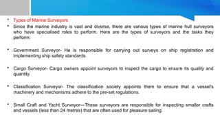 • Types of Marine Surveyors
• Since the marine industry is vast and diverse, there are various types of marine hull surveyors
who have specialised roles to perform. Here are the types of surveyors and the tasks they
perform:
• Government Surveyor- He is responsible for carrying out surveys on ship registration and
implementing ship safety standards.
• Cargo Surveyor- Cargo owners appoint surveyors to inspect the cargo to ensure its quality and
quantity.
• Classification Surveyor- The classification society appoints them to ensure that a vessel's
machinery and mechanisms adhere to the pre-set regulations.
• Small Craft and Yacht Surveyor—These surveyors are responsible for inspecting smaller crafts
and vessels (less than 24 metres) that are often used for pleasure sailing.
 