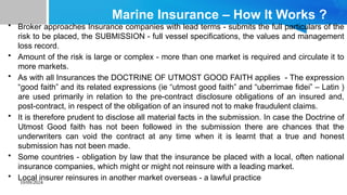 10/09/2024
Marine Insurance – How It Works ?
• Broker approaches Insurance companies with lead terms - submits the full particulars of the
risk to be placed, the SUBMISSION - full vessel specifications, the values and management
loss record.
• Amount of the risk is large or complex - more than one market is required and circulate it to
more markets.
• As with all Insurances the DOCTRINE OF UTMOST GOOD FAITH applies - The expression
“good faith” and its related expressions (ie “utmost good faith” and “uberrimae fidei” – Latin )
are used primarily in relation to the pre-contract disclosure obligations of an insured and,
post-contract, in respect of the obligation of an insured not to make fraudulent claims.
• It is therefore prudent to disclose all material facts in the submission. In case the Doctrine of
Utmost Good faith has not been followed in the submission there are chances that the
underwriters can void the contract at any time when it is learnt that a true and honest
submission has not been made.
• Some countries - obligation by law that the insurance be placed with a local, often national
insurance companies, which might or might not reinsure with a leading market.
• Local insurer reinsures in another market overseas - a lawful practice
 