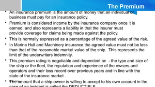 10/09/2024
The Premium
• An insurance premium is the amount of money that an individual or
business must pay for an insurance policy.
• Premium is considered income by the insurance company once it is
earned, and also represents a liability in that the insurer must
provide coverage for claims being made against the policy.
• This is normally expressed as a percentage of the agreed value of the risk.
• In Marine Hull and Machinery insurance the agreed value must not be less
than that of the reasonable market value of the ship. This represents the
limit of the underwriters indemnity.
• This premium rating is negotiable and dependent on - the type and size of
the ship or the fleet, the reputation and experience of the owners and
operators and their loss record over previous years and in line with the
state of the insurance market .
• The amount that a ship owner is willing to accept to his own account in the
 
