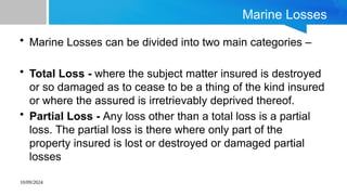 10/09/2024
Marine Losses
• Marine Losses can be divided into two main categories –
• Total Loss - where the subject matter insured is destroyed
or so damaged as to cease to be a thing of the kind insured
or where the assured is irretrievably deprived thereof.
• Partial Loss - Any loss other than a total loss is a partial
loss. The partial loss is there where only part of the
property insured is lost or destroyed or damaged partial
losses
 
