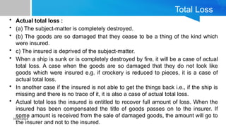 10/09/2024
Total Loss
• Actual total loss :
• (a) The subject-matter is completely destroyed.
• (b) The goods are so damaged that they cease to be a thing of the kind which
were insured.
• c) The insured is deprived of the subject-matter.
• When a ship is sunk or is completely destroyed by fire, it will be a case of actual
total loss. A case when the goods are so damaged that they do not look like
goods which were insured e.g. if crockery is reduced to pieces, it is a case of
actual total loss.
• In another case if the insured is not able to get the things back i.e., if the ship is
missing and there is no trace of it, it is also a case of actual total loss.
• Actual total loss the insured is entitled to recover full amount of loss. When the
insured has been compensated the title of goods passes on to the insurer. If
some amount is received from the sale of damaged goods, the amount will go to
the insurer and not to the insured.
 