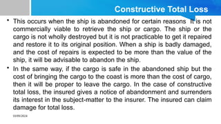10/09/2024
Constructive Total Loss
• This occurs when the ship is abandoned for certain reasons It is not
commercially viable to retrieve the ship or cargo. The ship or the
cargo is not wholly destroyed but it is not practicable to get it repaired
and restore it to its original position. When a ship is badly damaged,
and the cost of repairs is expected to be more than the value of the
ship, it will be advisable to abandon the ship.
• In the same way, if the cargo is safe in the abandoned ship but the
cost of bringing the cargo to the coast is more than the cost of cargo,
then it will be proper to leave the cargo. In the case of constructive
total loss, the insured gives a notice of abandonment and surrenders
its interest in the subject-matter to the insurer. The insured can claim
damage for total loss.
 