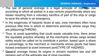 10/09/2024
GENERAL AVERAGE – Explanation
• The law of general average is a legal principle of maritime law
according to which all parties in a sea venture proportionally share any
losses resulting from a voluntary sacrifice of part of the ship or cargo
to save the whole in an emergency.
• In the exigencies of hazards faced at sea, crew members often have
precious little time in which to determine precisely whose cargo they
are jettisoning(THROW) .
• Thus, to avoid quarrelling that could waste valuable time, there arose
the equitable practice whereby all the merchants whose cargo landed
safely would be called on to contribute a portion, based upon a share
or percentage, to the merchant or merchants whose goods had been
tossed overboard to avert imminent peril(TYPE OF HAZARD) .
• General average traces its origins in ancient maritime law and still
 