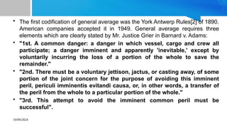 10/09/2024
• The first codification of general average was the York Antwerp Rules[2] of 1890.
American companies accepted it in 1949. General average requires three
elements which are clearly stated by Mr. Justice Grier in Barnard v. Adams:
• "1st. A common danger: a danger in which vessel, cargo and crew all
participate; a danger imminent and apparently 'inevitable,' except by
voluntarily incurring the loss of a portion of the whole to save the
remainder."
• "2nd. There must be a voluntary jettison, jactus, or casting away, of some
portion of the joint concern for the purpose of avoiding this imminent
peril, periculi imminentis evitandi causa, or, in other words, a transfer of
the peril from the whole to a particular portion of the whole."
• "3rd. This attempt to avoid the imminent common peril must be
successful".
 