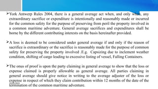 10/09/2024
York Antwerp Rules 2004, there is a general average act when, and only when, any
extraordinary sacrifice or expenditure is intentionally and reasonably made or incurred
for the common safety for the purpose of preserving from peril the property involved in
a common maritime adventure. General average sacrifices and expenditures shall be
borne by the different contributing interests on the basis hereinafter provided.
A loss is deemed to be considered under general average if and only if the reason of
sacrifice is extraordinary or the sacrifice is reasonably made for the purpose of common
safety for preserving the property involved .E.g. Capsizing due to inclement weather
condition, shifting of cargo leading to excessive listing of vessel, Falling Containers.
The onus of proof is upon the party claiming in general average to show that the loss or
expense claimed is properly allowable as general average. All parties claiming in
general average should give notice in writing to the average adjuster of the loss or
expense in respect of which they claim contribution within 12 months of the date of the
termination of the common maritime adventure.
 