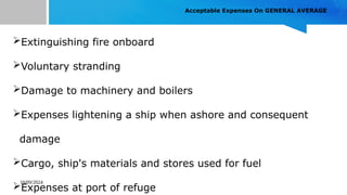 10/09/2024
Acceptable Expenses On GENERAL AVERAGE
Extinguishing fire onboard
Voluntary stranding
Damage to machinery and boilers
Expenses lightening a ship when ashore and consequent
damage
Cargo, ship's materials and stores used for fuel
Expenses at port of refuge
 