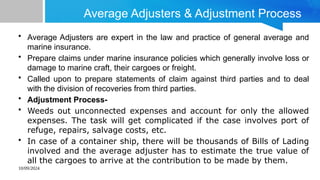 10/09/2024
Average Adjusters & Adjustment Process
• Average Adjusters are expert in the law and practice of general average and
marine insurance.
• Prepare claims under marine insurance policies which generally involve loss or
damage to marine craft, their cargoes or freight.
• Called upon to prepare statements of claim against third parties and to deal
with the division of recoveries from third parties.
• Adjustment Process-
• Weeds out unconnected expenses and account for only the allowed
expenses. The task will get complicated if the case involves port of
refuge, repairs, salvage costs, etc.
• In case of a container ship, there will be thousands of Bills of Lading
involved and the average adjuster has to estimate the true value of
all the cargoes to arrive at the contribution to be made by them.
 
