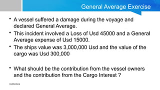 10/09/2024
General Average Exercise
• A vessel suffered a damage during the voyage and
declared General Average.
• This incident involved a Loss of Usd 45000 and a General
Average expense of Usd 15000.
• The ships value was 3,000,000 Usd and the value of the
cargo was Usd 300,000
• What should be the contribution from the vessel owners
and the contribution from the Cargo Interest ?
 