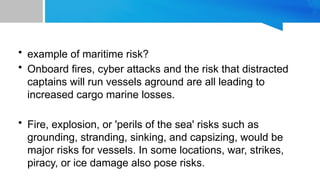 • example of maritime risk?
• Onboard fires, cyber attacks and the risk that distracted
captains will run vessels aground are all leading to
increased cargo marine losses.
• Fire, explosion, or 'perils of the sea' risks such as
grounding, stranding, sinking, and capsizing, would be
major risks for vessels. In some locations, war, strikes,
piracy, or ice damage also pose risks.
 