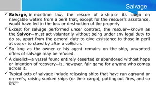 10/09/2024
Salvage
 Salvage, in maritime law, the rescue of a ship or its cargo on
navigable waters from a peril that, except for the rescuer’s assistance,
would have led to the loss or destruction of the property.
 Except for salvage performed under contract, the rescuer—known as
the Salvor—must act voluntarily without being under any legal duty to
do so, apart from the general duty to give assistance to those in peril
at sea or to stand by after a collision.
 So long as the owner or his agent remains on the ship, unwanted
offers of salvage may be refused.
 A derelict—a vessel found entirely deserted or abandoned without hope
or intention of recovery—is, however, fair game for anyone who comes
across it.
 Typical acts of salvage include releasing ships that have run aground or
on reefs, raising sunken ships (or their cargo), putting out fires, and so
on.
 