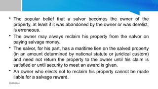 10/09/2024
• The popular belief that a salvor becomes the owner of the
property, at least if it was abandoned by the owner or was derelict,
is erroneous.
• The owner may always reclaim his property from the salvor on
paying salvage money.
• The salvor, for his part, has a maritime lien on the salved property
(in an amount determined by national statute or juridical custom)
and need not return the property to the owner until his claim is
satisfied or until security to meet an award is given.
• An owner who elects not to reclaim his property cannot be made
liable for a salvage reward.
 
