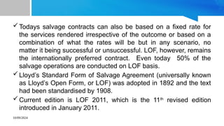 10/09/2024
Todays salvage contracts can also be based on a fixed rate for
the services rendered irrespective of the outcome or based on a
combination of what the rates will be but in any scenario, no
matter it being successful or unsuccessful. LOF, however, remains
the internationally preferred contract. Even today 50% of the
salvage operations are conducted on LOF basis.
Lloyd’s Standard Form of Salvage Agreement (universally known
as Lloyd’s Open Form, or LOF) was adopted in 1892 and the text
had been standardised by 1908.
Current edition is LOF 2011, which is the 11th
revised edition
introduced in January 2011.
 