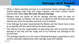 10/09/2024
Salvage And Award
• When a Salvor provides services to a commercial vessel, salvage costs are
shared between both ship and cargo interests and under current marine
policies (IHC 2003) they fall under General Average.
• Masters have the power to call for salvage services when he sees an
imminent danger or distress. He acts as an agent for both the ship and cargo
interest due since the situation warrants such a situation.
• Once Salvage has been requisitioned the Master and the Owner have a duty
to co-operate with the salvor during the entire operation.
• The Salvour has the responsibility of exercising due care to prevent further
damage to the ship and her cargo and to try minimise any damage to the
environment.
• The average adjuster as in the case of General Average is appointed to carry
out the necessary adjustments when salvage costs are finalised.
 