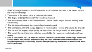 10/09/2024
• When a Salvage in done on an LOF the award is calculated on the basis of the salved value of
the ship and her cargo.
 The amount of the salved value is based on the below:
 The degree of danger from which the vessel was rescued;
 The post-casualty value of the property saved ( vessel, cargo, freight, bunkers and any other
value saved)
 The risk incurred in saving the property from impending peril;
 The promptitude, skill and energy displayed in rendering the service and salving the property;
 The value of the property employed by the salvors and the danger to which it was exposed;
 The costs in terms of labor and materials expended by the salvors in rendering the salvage
service
 Even in a no cure no pay LOF, where the salvor is unable to save the vessel and its cargo, present day
salvage awards also provides for compensating the salvor an enhanced amount to cover the cost
incurred in preventing or containing pollution damage especially with respect to laden tankers, which
introduced in 1980.
 