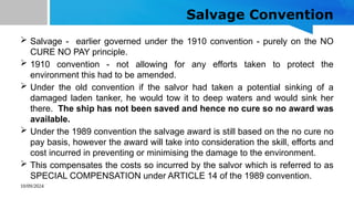 10/09/2024
Salvage Convention
 Salvage - earlier governed under the 1910 convention - purely on the NO
CURE NO PAY principle.
 1910 convention - not allowing for any efforts taken to protect the
environment this had to be amended.
 Under the old convention if the salvor had taken a potential sinking of a
damaged laden tanker, he would tow it to deep waters and would sink her
there. The ship has not been saved and hence no cure so no award was
available.
 Under the 1989 convention the salvage award is still based on the no cure no
pay basis, however the award will take into consideration the skill, efforts and
cost incurred in preventing or minimising the damage to the environment.
 This compensates the costs so incurred by the salvor which is referred to as
SPECIAL COMPENSATION under ARTICLE 14 of the 1989 convention.
 