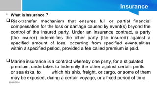 10/09/2024
Insurance
• What is Insurance ?
Risk-transfer mechanism that ensures full or partial financial
compensation for the loss or damage caused by event(s) beyond the
control of the insured party. Under an insurance contract, a party
(the insurer) indemnifies the other party (the insured) against a
specified amount of loss, occurring from specified eventualities
within a specified period, provided a fee called premium is paid.
Marine insurance is a contract whereby one party, for a stipulated
premium, undertakes to indemnify the other against certain perils
or sea risks, to which his ship, freight, or cargo, or some of them
may be exposed, during a certain voyage, or a fixed period of time.
 