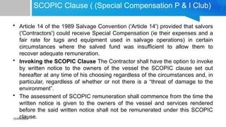 10/09/2024
SCOPIC Clause ( (Special Compensation P & I Club)
• Article 14 of the 1989 Salvage Convention ('Article 14') provided that salvors
('Contractors') could receive Special Compensation (ie their expenses and a
fair rate for tugs and equipment used in salvage operations) in certain
circumstances where the salved fund was insufficient to allow them to
recover adequate remuneration.
• Invoking the SCOPIC Clause The Contractor shall have the option to invoke
by written notice to the owners of the vessel the SCOPIC clause set out
hereafter at any time of his choosing regardless of the circumstances and, in
particular, regardless of whether or not there is a “threat of damage to the
environment”.
• The assessment of SCOPIC remuneration shall commence from the time the
written notice is given to the owners of the vessel and services rendered
before the said written notice shall not be remunerated under this SCOPIC
clause.
 
