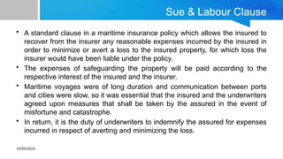 10/09/2024
Sue & Labour Clause
• A standard clause in a maritime insurance policy which allows the insured to
recover from the insurer any reasonable expenses incurred by the insured in
order to minimize or avert a loss to the insured property, for which loss the
insurer would have been liable under the policy.
• The expenses of safeguarding the property will be paid according to the
respective interest of the insured and the insurer.
• Maritime voyages were of long duration and communication between ports
and cities were slow, so it was essential that the insured and the underwriters
agreed upon measures that shall be taken by the assured in the event of
misfortune and catastrophe.
• In return, it is the duty of underwriters to indemnify the assured for expenses
incurred in respect of averting and minimizing the loss.
 