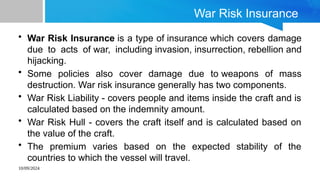 10/09/2024
War Risk Insurance
• War Risk Insurance is a type of insurance which covers damage
due to acts of war, including invasion, insurrection, rebellion and
hijacking.
• Some policies also cover damage due to weapons of mass
destruction. War risk insurance generally has two components.
• War Risk Liability - covers people and items inside the craft and is
calculated based on the indemnity amount.
• War Risk Hull - covers the craft itself and is calculated based on
the value of the craft.
• The premium varies based on the expected stability of the
countries to which the vessel will travel.
 