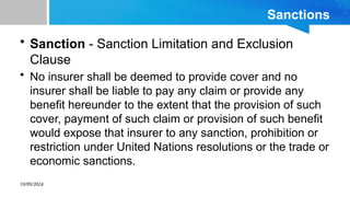 10/09/2024
Sanctions
• Sanction - Sanction Limitation and Exclusion
Clause
• No insurer shall be deemed to provide cover and no
insurer shall be liable to pay any claim or provide any
benefit hereunder to the extent that the provision of such
cover, payment of such claim or provision of such benefit
would expose that insurer to any sanction, prohibition or
restriction under United Nations resolutions or the trade or
economic sanctions.
 