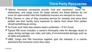 10/09/2024
Third Party Recoveries
 Marine insurance companies provide "hull and machinery" cover for
shipowners, and cargo cover for cargo owners but these policies do not
cover for open-ended risks that traditional insurers are reluctant to insure.
 Ship Owners in view of they providing service for rewards and since third
parties use their facility have exposure to claims from these third parties
should something go wrong.
 To Cover such risks ship owners need a protection – P N I Cover.
 Typical P&I cover includes- a carrier's third-party risks for damage cause to
cargo during carriage; war risks; and risks of environmental damage such as
oil spills and pollution.
 H&M, Cargo and P&I Insurance together give the interests in a marine
adventure the insurance cover they need.
 