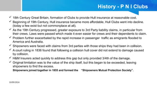 10/09/2024
History - P N I Clubs
 18th Century Great Britain, formation of Clubs to provide Hull insurance at reasonable cost.
 Beginning of 19th Century, Hull insurance became more affordable, Hull Clubs went into decline.
(today a few exist but not commonplace at all).
 As the 19th Century progressed, greater exposure to 3rd Party liability claims, in particular from
their crews. Laws were passed which made it even easier for crews and their dependents to claim.
 Problem further exacerbated by the rapid increase in passenger traffic as emigrants flooded to
America and Australia.
 Shipowners were faced with claims from 3rd parties with those ships they had been in collision.
 A court ruling in 1836 found that following a collision hull cover did not extend to damage caused
by collision.
 H&M Insurers acted quickly to address this gap but only provided 3/4th of the damage.
 Original limitation was to the value of the ship itself, but this began to be exceeded, leaving
shipowners to find the excess.
Shipowners joined together in 1855 and formed the “Shipowners Mutual Protection Society”.
 