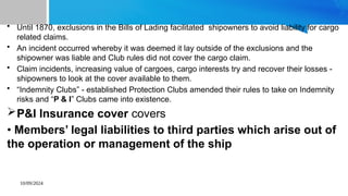 10/09/2024
• Until 1870, exclusions in the Bills of Lading facilitated shipowners to avoid liability for cargo
related claims.
• An incident occurred whereby it was deemed it lay outside of the exclusions and the
shipowner was liable and Club rules did not cover the cargo claim.
• Claim incidents, increasing value of cargoes, cargo interests try and recover their losses -
shipowners to look at the cover available to them.
• “Indemnity Clubs” - established Protection Clubs amended their rules to take on Indemnity
risks and “P & I” Clubs came into existence.
P&I Insurance cover covers
• Members’ legal liabilities to third parties which arise out of
the operation or management of the ship
 