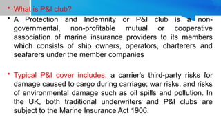 • What is P&I club?
• A Protection and Indemnity or P&I club is a non-
governmental, non-profitable mutual or cooperative
association of marine insurance providers to its members
which consists of ship owners, operators, charterers and
seafarers under the member companies
• Typical P&I cover includes: a carrier's third-party risks for
damage caused to cargo during carriage; war risks; and risks
of environmental damage such as oil spills and pollution. In
the UK, both traditional underwriters and P&I clubs are
subject to the Marine Insurance Act 1906.
 