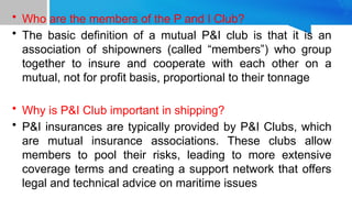 • Who are the members of the P and I Club?
• The basic definition of a mutual P&I club is that it is an
association of shipowners (called “members”) who group
together to insure and cooperate with each other on a
mutual, not for profit basis, proportional to their tonnage
• Why is P&I Club important in shipping?
• P&I insurances are typically provided by P&I Clubs, which
are mutual insurance associations. These clubs allow
members to pool their risks, leading to more extensive
coverage terms and creating a support network that offers
legal and technical advice on maritime issues
 