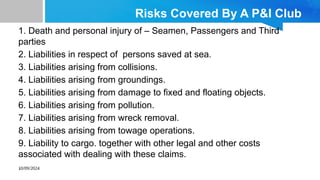 10/09/2024
Risks Covered By A P&I Club
1. Death and personal injury of – Seamen, Passengers and Third
parties
2. Liabilities in respect of persons saved at sea.
3. Liabilities arising from collisions.
4. Liabilities arising from groundings.
5. Liabilities arising from damage to fixed and floating objects.
6. Liabilities arising from pollution.
7. Liabilities arising from wreck removal.
8. Liabilities arising from towage operations.
9. Liability to cargo. together with other legal and other costs
associated with dealing with these claims.
.
 