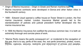 10/09/2024
• Origin of Marine Insurance – Origin in Greek and Roman maritime loan.
• Marine insurance contracts were developed in Genoa and other Italian cities in
the fourteenth century.
• 1680 - Edward Lloyd opened a coffee house on Tower Street in London, the first
marine insurance market. London Insurance Market growth led to the
standardization of policies and judicial precedent further developed into the
marine insurance law.
• In 1906 the Marine Insurance Act codified the previous common law; it is both an
extremely thorough and concise piece of work.
• “Marine Perils means the perils consequent on”, or incidental to the navigation of
the sea, that is to say, perils of the seas, fire, war perils (enemies), pirates, rovers,
thieves, captures, seizures, restraints and detainment of princes and peoples,
 