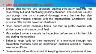• What are the functions of P & I Clubs?
• Ensure ship owners and operators against third-party liabilities not
covered by hull and machinery policies obtained. The club will usually
only accept risks on chartered-in-tonnage where the member also
has owned vessels entered with the organization. Charterers club
exists to offer similar cover for charterers
• Often ensure entire company fleets, but tend to prefer owners with
similar types and standards of fleet
• May subject owners vessels to inspection before entry into the club
and during membership
• Strive to keep ‘calls on their members’ at a minimum through loss
prevention methods such as information bulletins aimed at owners
insurance officers
• Disseminate information aimed at keeping members premiums down
 
