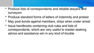 • Produce lists of correspondents and reliable lawyers and
surveyors
• Produce standard forms of letters of indemnity and protest
• May post bonds against members, ships when under arrest
• Issue handbooks containing club rules and lists of
correspondents, which are very useful to master seeking
advice and assistance win in any kind of trouble
 