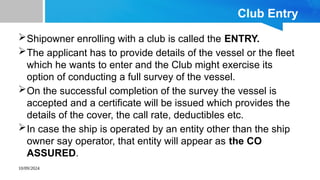 10/09/2024
Club Entry
Shipowner enrolling with a club is called the ENTRY.
The applicant has to provide details of the vessel or the fleet
which he wants to enter and the Club might exercise its
option of conducting a full survey of the vessel.
On the successful completion of the survey the vessel is
accepted and a certificate will be issued which provides the
details of the cover, the call rate, deductibles etc.
In case the ship is operated by an entity other than the ship
owner say operator, that entity will appear as the CO
ASSURED.
 