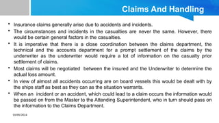 10/09/2024
Claims And Handling
• Insurance claims generally arise due to accidents and incidents.
• The circumstances and incidents in the casualties are never the same. However, there
would be certain general factors in the casualties.
• It is imperative that there is a close coordination between the claims department, the
technical and the accounts department for a prompt settlement of the claims by the
underwriter as the underwriter would require a lot of information on the casualty prior
settlement of claims.
• Most claims will be negotiated between the insured and the Underwriter to determine the
actual loss amount.
• In view of almost all accidents occurring are on board vessels this would be dealt with by
the ships staff as best as they can as the situation warrants.
• When an incident or an accident, which could lead to a claim occurs the information would
be passed on from the Master to the Attending Superintendent, who in turn should pass on
the information to the Claims Department.
 
