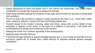 10/09/2024
• Claims department to inform the Broker who in turn informs the Underwriter. This would enable
Underwriter to arrange their Surveyor to assess the damage.
• Inform local maritime authority for incidents on the water and the police for any loss involving theft
and vandalism.
• The P N I Club if the accident is related to losses insured by the Club ( e g – Crew claim, cargo
claim, collisions, pollution, contact with fixed and floating objects etc).
• Forward details of the incident including, dates and times, names and contact details of any
witnesses, a diagram of the scene. In the event of a collision or grounding, it will assist with
understanding the situation/circumstances of the accident.
• Keeping the owner and charterer appraised of the developments.
• Keeping cargo interests informed.
• If General Average declared to appoint Average Adjuster who in turn to keep all interests such as
surveyors, agents etc to enable them collect security or deposits towards general average
contribution.
 
